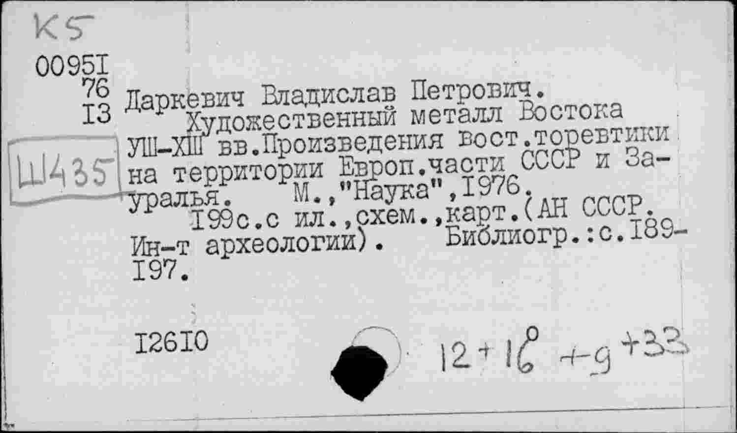 ﻿00951
їїапкевич Владислав Петрович.
ІЗ д Р Художественный металл Востока . УШ-ХП1 вв.Произведения вост .торевтики UWI на территории Е^оп ^асти СССР и За-алья. М., паука	ргрр
199с.с ил.,схем.,карт.(АН СССР.
Ин-т археологии).	Библиогр.. с. 189-
197.
I26I0